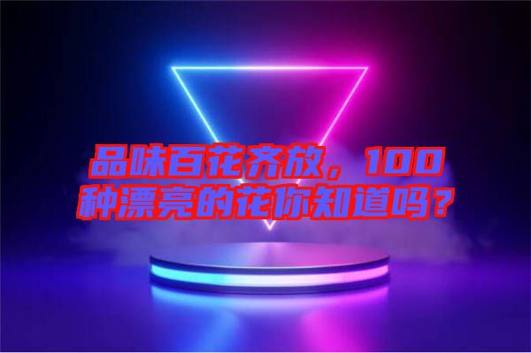 品味百花齊放，100種漂亮的花你知道嗎？