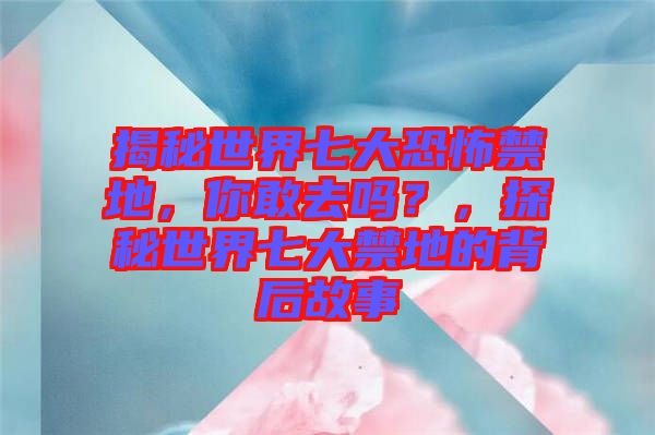 揭秘世界七大恐怖禁地，你敢去嗎？，探秘世界七大禁地的背后故事
