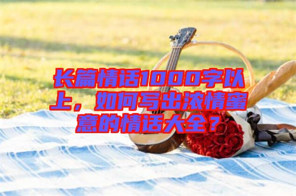 長(zhǎng)篇情話(huà)1000字以上，如何寫(xiě)出濃情蜜意的情話(huà)大全？