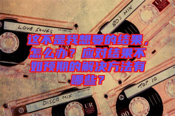 這不是我想要的結(jié)果，怎么辦？應(yīng)對結(jié)果不如預(yù)期的解決方法有哪些？