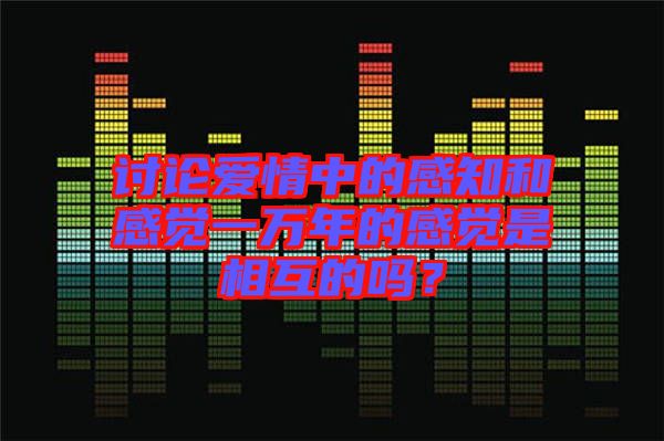討論愛情中的感知和感覺一萬(wàn)年的感覺是相互的嗎？