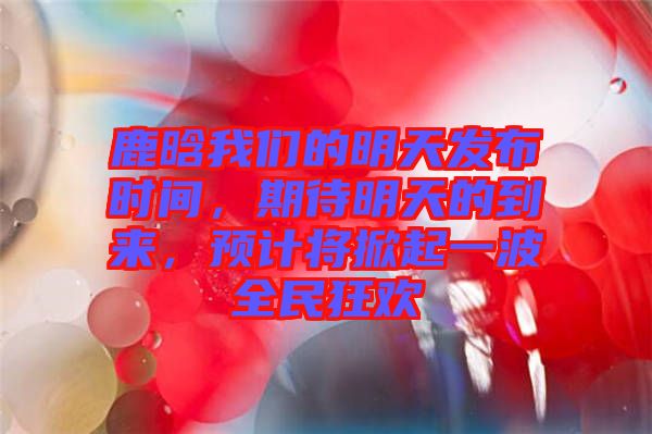 鹿晗我們的明天發(fā)布時間，期待明天的到來，預(yù)計將掀起一波全民狂歡
