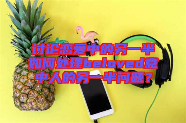 討論戀愛中的另一半如何處理beloved意中人的另一半問題？