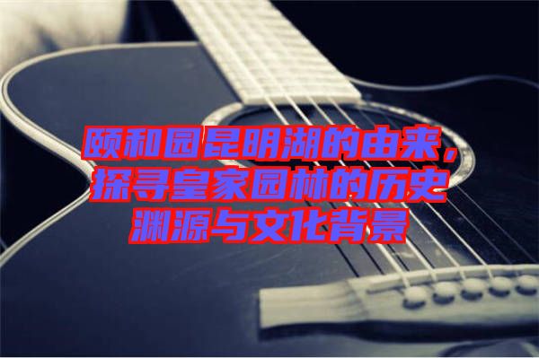 頤和園昆明湖的由來，探尋皇家園林的歷史淵源與文化背景