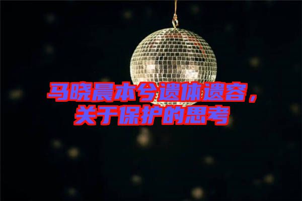 馬曉晨本兮遺體遺容，關(guān)于保護(hù)的思考