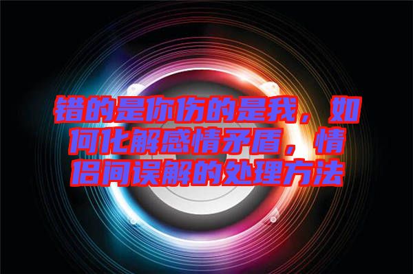錯(cuò)的是你傷的是我，如何化解感情矛盾，情侶間誤解的處理方法