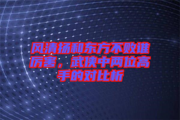 風清揚和東方不敗誰厲害，武俠中兩位高手的對比析