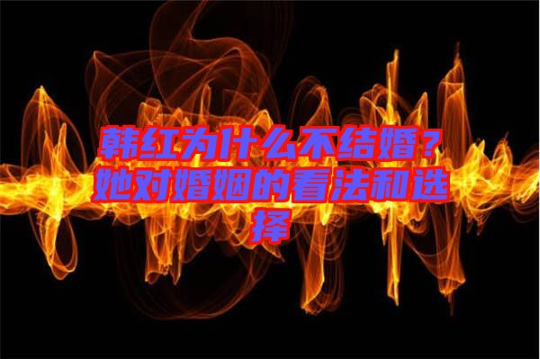 韓紅為什么不結(jié)婚？她對婚姻的看法和選擇