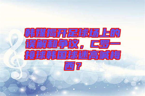 韓媒揭開(kāi)足球場(chǎng)上的誤解和爭(zhēng)議，C羅一接球韓國(guó)球迷高喊梅西？