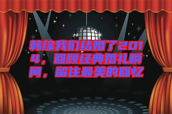 韓綜我們結(jié)婚了2014，回顧經(jīng)典婚禮瞬間，留住最美的回憶