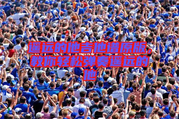 遙遠(yuǎn)的他吉他譜原版，教你輕松彈奏遙遠(yuǎn)的他