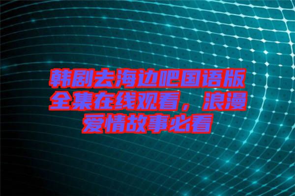 韓劇去海邊吧國語版全集在線觀看，浪漫愛情故事必看