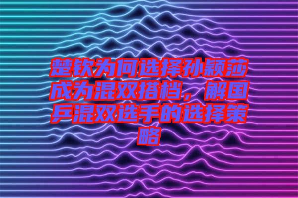 楚欽為何選擇孫穎莎成為混雙搭檔，解國(guó)乒混雙選手的選擇策略