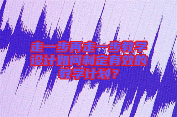 走一步再走一步教學(xué)設(shè)計如何制定有效的教學(xué)計劃？