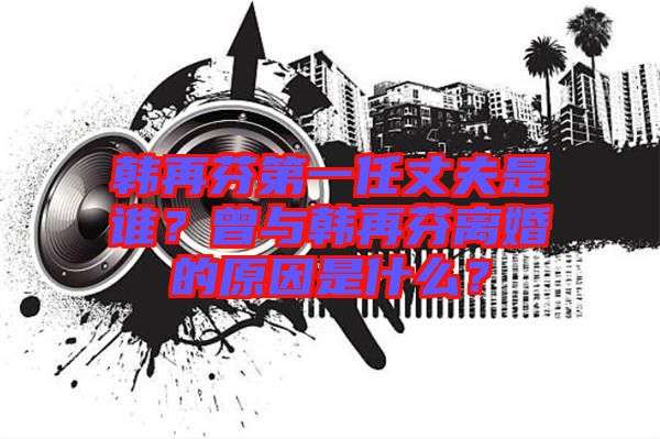 韓再芬第一任丈夫是誰？曾與韓再芬離婚的原因是什么？
