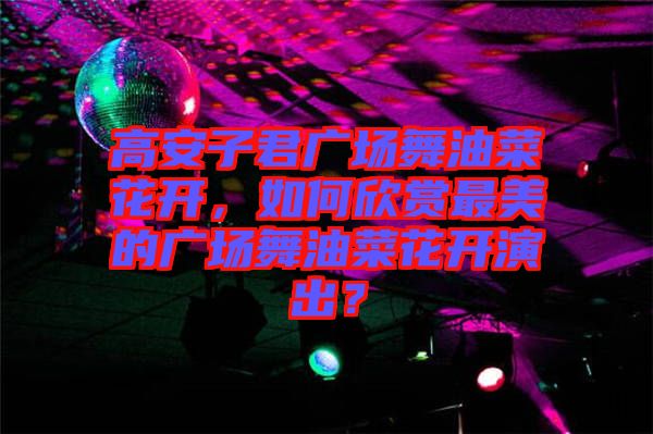 高安子君廣場舞油菜花開，如何欣賞最美的廣場舞油菜花開演出？