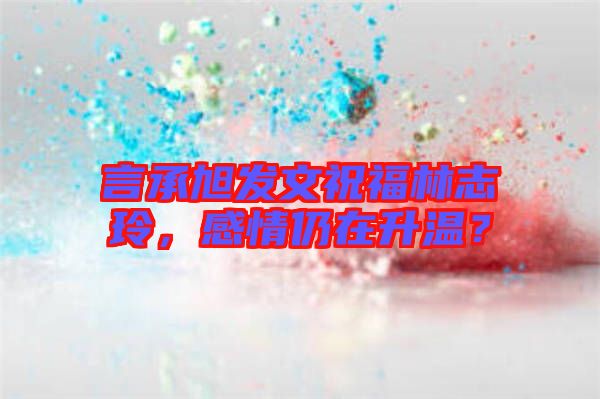 言承旭發(fā)文祝福林志玲，感情仍在升溫？