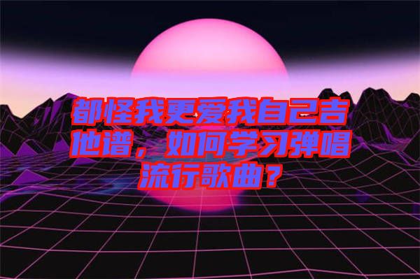 都怪我更愛我自己吉他譜，如何學(xué)習(xí)彈唱流行歌曲？