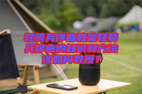 輕騎兵序曲教案輕騎兵序曲的知識和方法該如何教授？