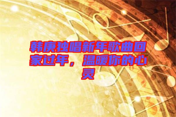 韓庚獨(dú)唱新年歌曲回家過(guò)年，溫暖你的心靈