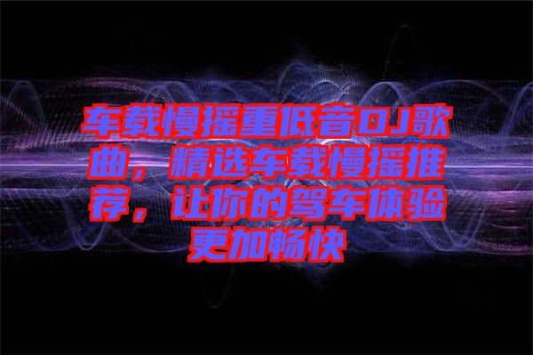 車載慢搖重低音DJ歌曲，精選車載慢搖推薦，讓你的駕車體驗更加暢快
