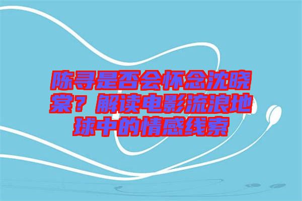 陳尋是否會懷念沈曉棠？解讀電影流浪地球中的情感線索