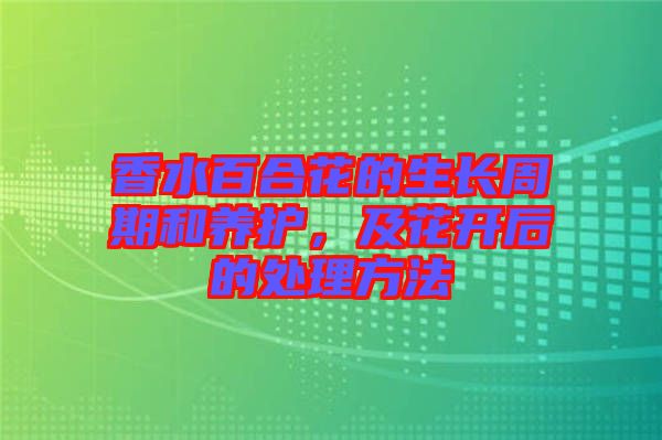 香水百合花的生長周期和養(yǎng)護(hù)，及花開后的處理方法