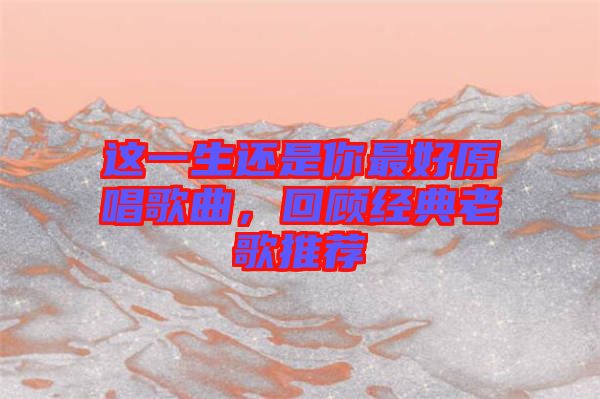 這一生還是你最好原唱歌曲，回顧經(jīng)典老歌推薦
