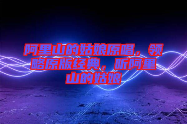 阿里山的姑娘原唱，領(lǐng)略原版經(jīng)典，聽(tīng)阿里山的姑娘