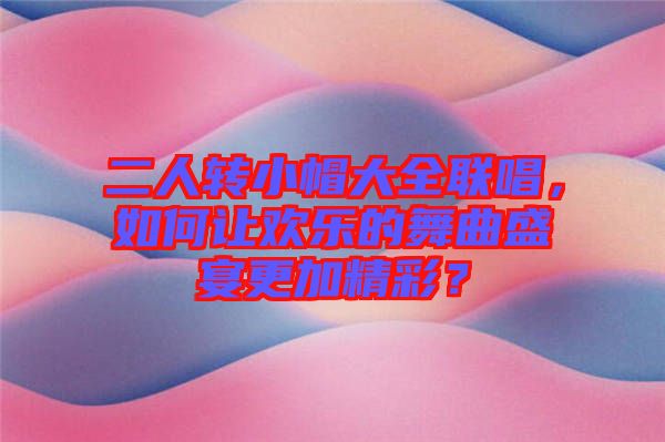 二人轉(zhuǎn)小帽大全聯(lián)唱，如何讓歡樂的舞曲盛宴更加精彩？