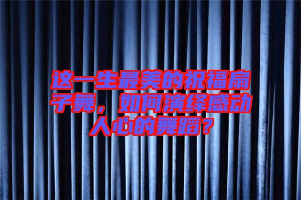這一生最美的祝福扇子舞，如何演繹感動人心的舞蹈？