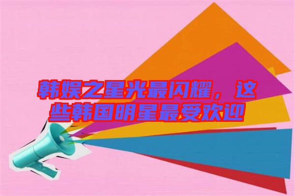 韓娛之星光最閃耀，這些韓國明星最受歡迎