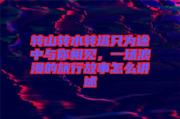 轉山轉水轉塔只為途中與你相見，一場浪漫的旅行故事怎么講述