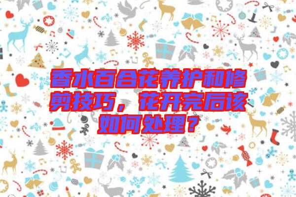 香水百合花養(yǎng)護和修剪技巧，花開完后該如何處理？
