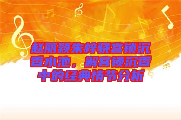 趙麗穎朱梓驍宮鎖沉香水池，解宮鎖沉香中的經(jīng)典情節(jié)分析