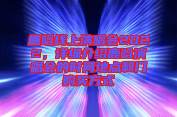 鹿晗線(xiàn)上演唱會(huì)2022，詳細(xì)介紹鹿晗演唱會(huì)的時(shí)間地點(diǎn)和門(mén)購(gòu)買(mǎi)方式