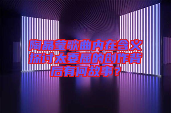 陶晶瑩歌曲內(nèi)在含義探討太委屈的創(chuàng)作背后有何故事？