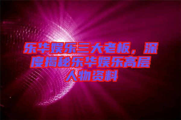 樂華娛樂三大老板，深度揭秘樂華娛樂高層人物資料