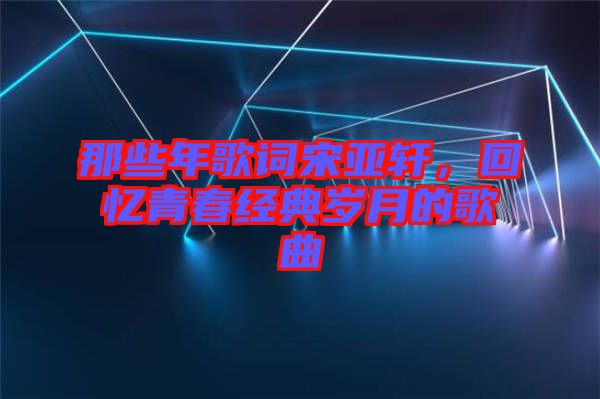 那些年歌詞宋亞軒，回憶青春經(jīng)典歲月的歌曲