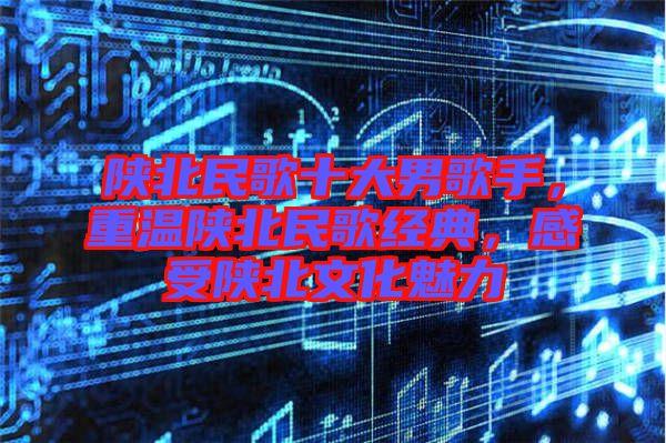 陜北民歌十大男歌手，重溫陜北民歌經(jīng)典，感受陜北文化魅力