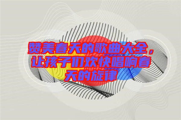 贊美春天的歌曲大全，讓孩子們歡快唱響春天的旋律