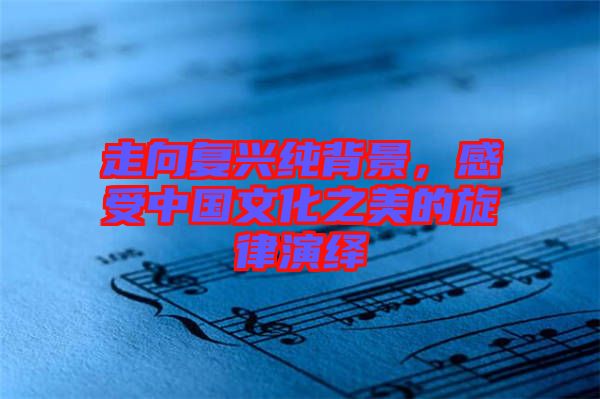 走向復(fù)興純背景，感受中國(guó)文化之美的旋律演繹