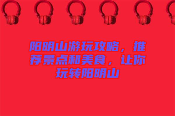 陽(yáng)明山游玩攻略，推薦景點(diǎn)和美食，讓你玩轉(zhuǎn)陽(yáng)明山