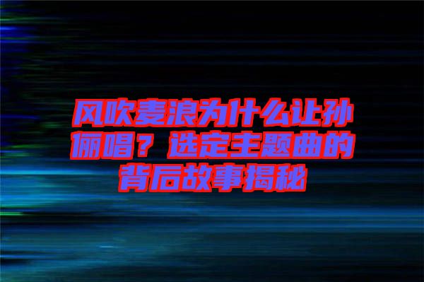 風(fēng)吹麥浪為什么讓孫儷唱？選定主題曲的背后故事揭秘
