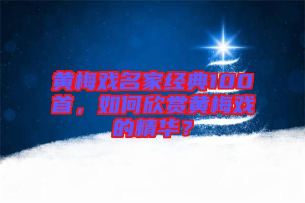 黃梅戲名家經(jīng)典100首，如何欣賞黃梅戲的精華？