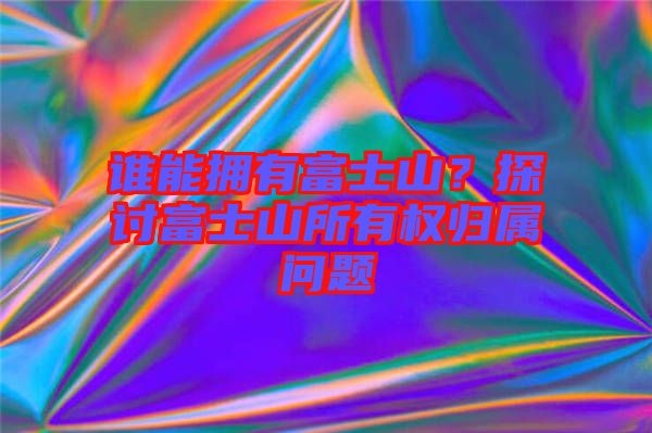 誰能擁有富士山？探討富士山所有權(quán)歸屬問題
