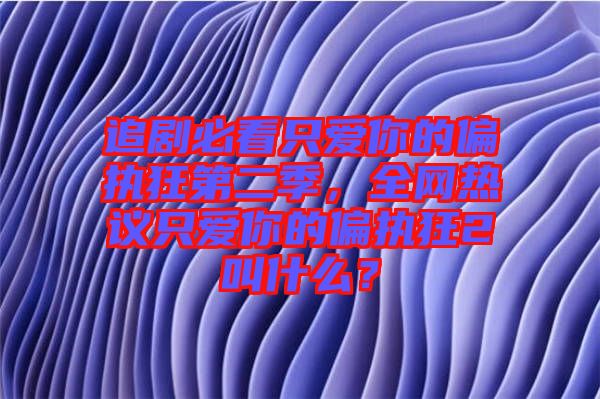 追劇必看只愛你的偏執(zhí)狂第二季，全網(wǎng)熱議只愛你的偏執(zhí)狂2叫什么？