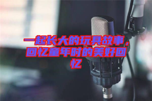 一起長(zhǎng)大的玩具故事，回憶童年時(shí)的美好回憶