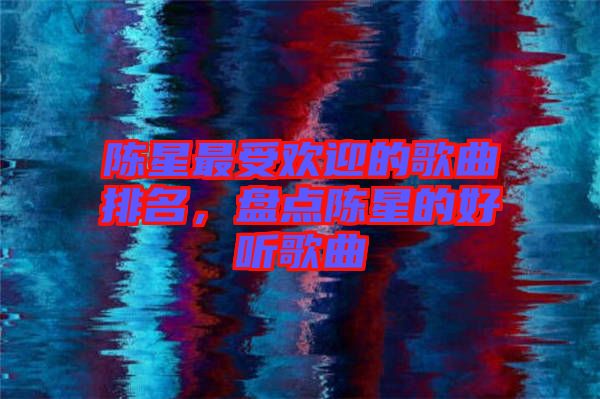 陳星最受歡迎的歌曲排名，盤(pán)點(diǎn)陳星的好聽(tīng)歌曲