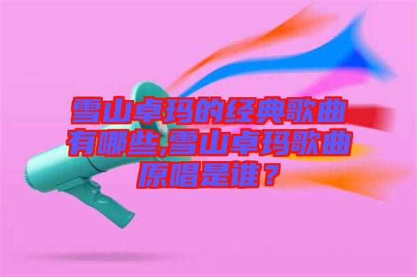 雪山卓瑪?shù)慕?jīng)典歌曲有哪些,雪山卓瑪歌曲原唱是誰？
